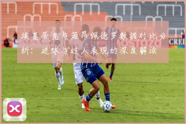 埃基蒂克与若昂佩德罗数据对比分析：进球与过人表现的深度解读