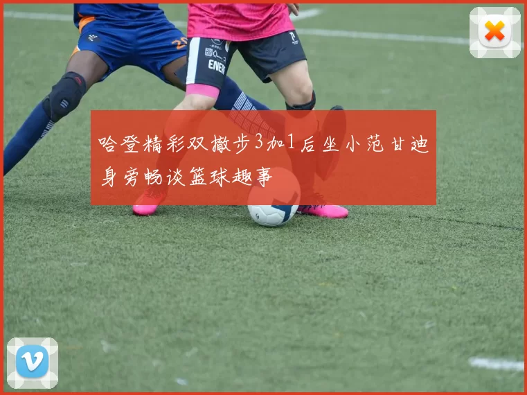 哈登精彩双撤步3加1后坐小范甘迪身旁畅谈篮球趣事