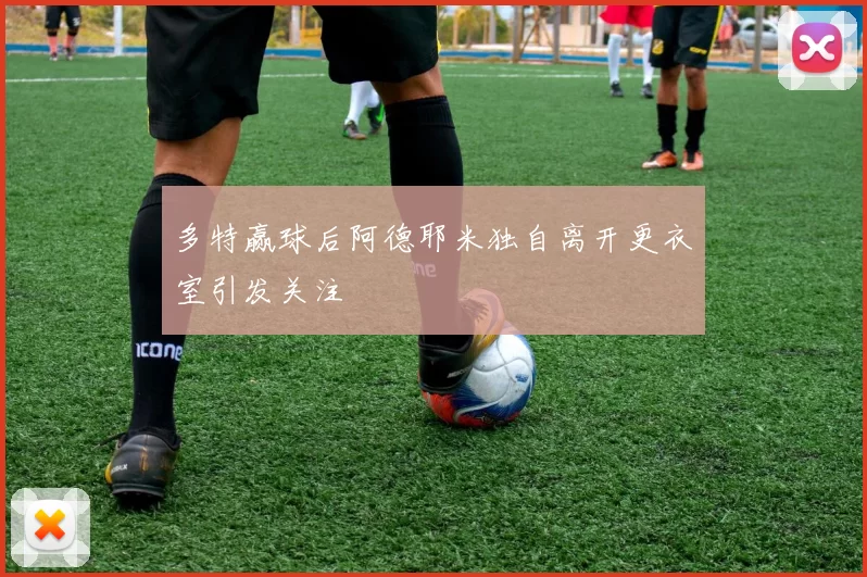 多特赢球后阿德耶米独自离开更衣室引发关注