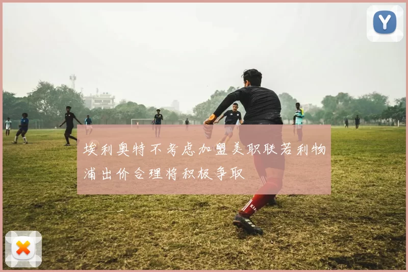 埃利奥特不考虑加盟美职联若利物浦出价合理将积极争取
