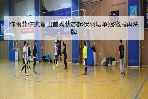 陈雨菲伤愈复出首秀状态起伏羽坛争冠格局再洗牌